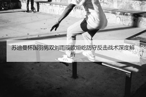 苏迪曼杯国羽男双刘雨辰欧烜屹防守反击战术深度解析